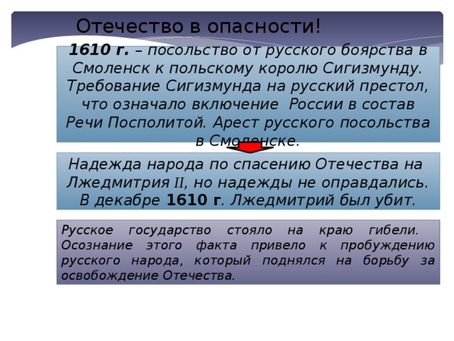 Отечество в опасности! 1610 г. – посольство от русского боярства в Смоленск к польскому королю Сигизмунду. Требование Сигизмунда на русский престол, что означало включение России в состав Речи Посполитой. Арест русского посольства в Смоленске. Надежда народа по спасению Отечества на Лжедмитрия II , но надежды не оправдались. В декабре 1610 г . Лжедмитрий был убит. Русское государство стояло на краю гибели. Осознание этого факта привело к пробуждению русского народа, который поднялся на борьбу за освобождение Отечества. 