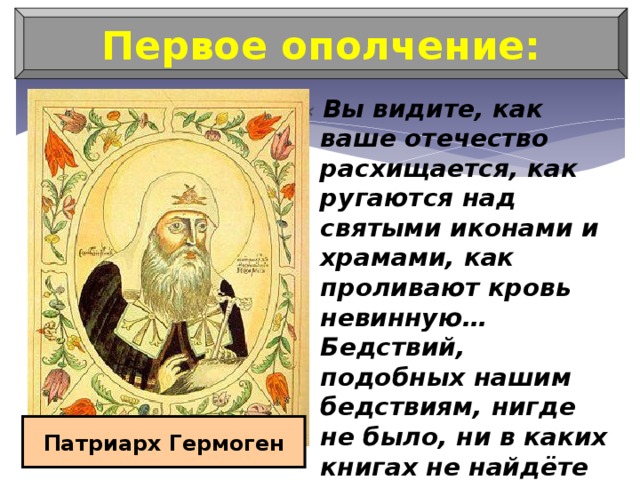 Первое ополчение: « Вы видите, как ваше отечество расхищается, как ругаются над святыми иконами и храмами, как проливают кровь невинную… Бедствий, подобных нашим бедствиям, нигде не было, ни в каких книгах не найдёте вы подобного» Патриарх Гермоген 