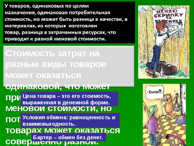 Стоимость затрат на разные виды товаров может оказаться одинаковой, что может привести к одинаковой меновой стоимости, но потребность в этих товарах может оказаться совершенно разной. Цена товара – это его стоимость, выраженная в денежной форме. Условия обмена: равноценность и взаимовыгодность. Бартер – обмен без денег. 