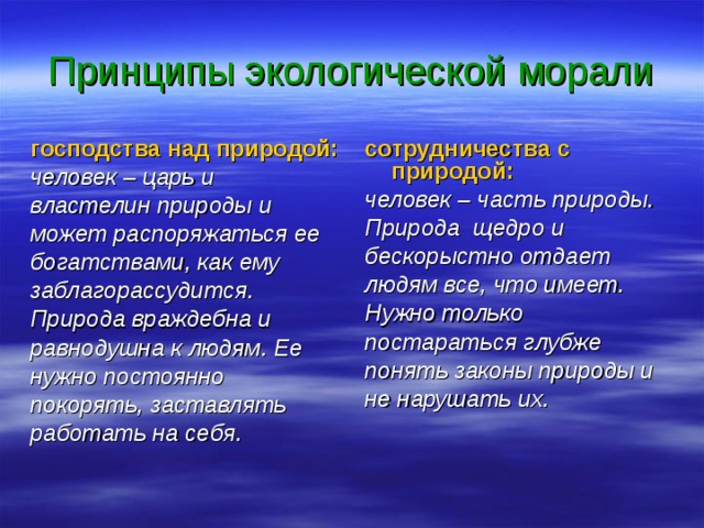 Принципы экологической морали господства над природой: человек – царь и властелин природы и может распоряжаться ее богатствами, как ему заблагорассудится. Природа враждебна и равнодушна к людям. Ее нужно постоянно покорять, заставлять работать на себя. сотрудничества с природой: человек – часть природы. Природа щедро и бескорыстно отдает людям все, что имеет. Нужно только постараться глубже понять законы природы и не нарушать их. 