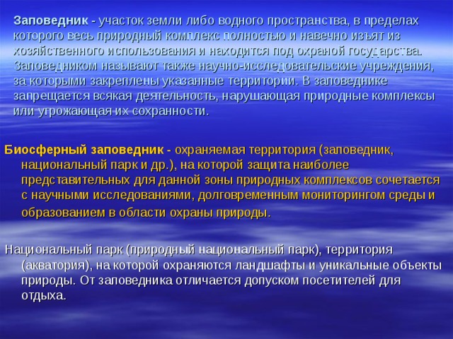 Заповедник - участок земли либо водного пространства, в пределах которого весь природный комплекс полностью и навечно изъят из хозяйственного использования и находится под охраной государства. Заповедником называют также научно-исследовательские учреждения, за которыми закреплены указанные территории. В заповеднике запрещается всякая деятельность, нарушающая природные комплексы или угрожающая их сохранности.  Биосферный заповедник - охраняемая территория (заповедник, национальный парк и др.), на которой защита наиболее представительных для данной зоны природных комплексов сочетается с научными исследованиями, долговременным мониторингом среды и образованием в области охраны природы.  Национальный парк (природный национальный парк), территория (акватория), на которой охраняются ландшафты и уникальные объекты природы. От заповедника отличается допуском посетителей для отдыха. 