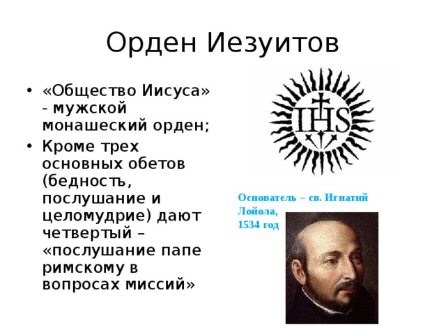 Орден Иезуитов «Общество Иисуса» - мужской монашеский орден; Кроме трех основных обетов (бедность, послушание и целомудрие) дают четвертый – «послушание папе римскому в вопросах миссий» Основатель – св. Игнатий Лойола, 1534 год 