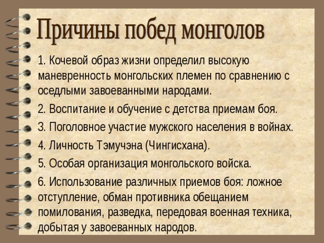 1. Кочевой образ жизни определил высокую маневренность монгольских племен по сравнению с оседлыми завоеванными народами. 2. Воспитание и обучение с детства приемам боя. 3. Поголовное участие мужского населения в войнах. 4. Личность Тэмучэна (Чингисхана). 5. Особая организация монгольского войска. 6. Использование различных приемов боя: ложное отступление, обман противника обещанием помилования, разведка, передовая военная техника, добытая у завоеванных народов. 