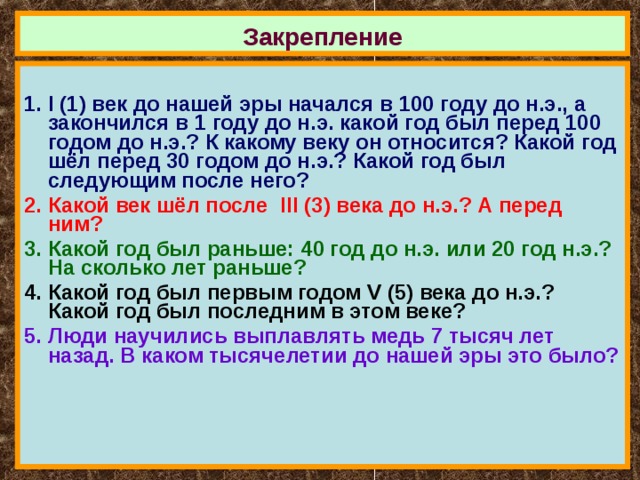 Закрепление  I (1) век до нашей эры начался в 100 году до н.э., а закончился в 1 году до н.э. какой год был перед 100 годом до н.э.? К какому веку он относится? Какой год шёл перед 30 годом до н.э.? Какой год был следующим после него? Какой век шёл после III (3) века до н.э.? А перед ним? Какой год был раньше: 40 год до н.э. или 20 год н.э.? На сколько лет раньше? Какой год был первым годом V (5) века до н.э.? Какой год был последним в этом веке? Люди научились выплавлять медь 7 тысяч лет назад. В каком тысячелетии до нашей эры это было? 