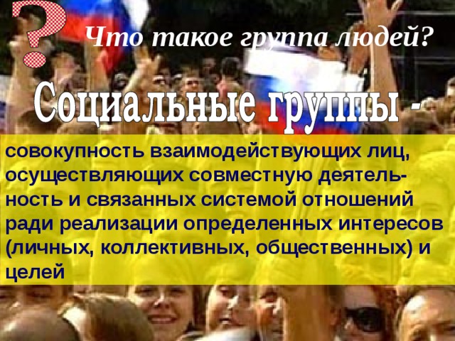 Что такое группа людей?  совокупность взаимодействующих лиц, осуществляющих совместную деятель-ность и связанных системой отношений ради реализации определенных интересов (личных, коллективных, общественных) и целей 