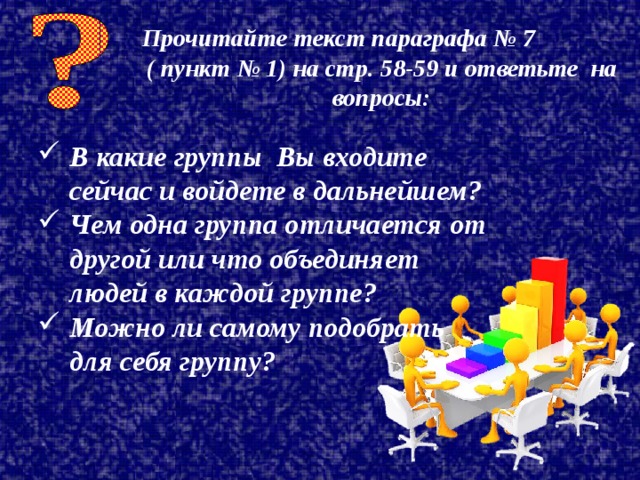 Прочитайте текст параграфа № 7 ( пункт № 1) на стр. 58-59 и ответьте на вопросы: В какие группы Вы входите сейчас и войдете в дальнейшем? Чем одна группа отличается от другой или что объединяет людей в каждой группе? Можно ли самому подобрать для себя группу? 