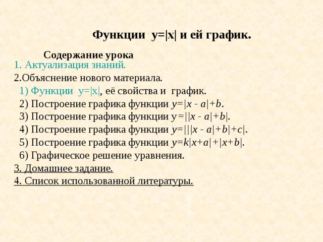 Функции у=|x| и ей график. Содержание урока 1 . Актуализация знаний.  2.Объяснение нового материала.  1) Функции  у=| x| , её свойства и график.  2) Построение графика функции y=|x - a|+b .  3) Построение графика функции y =||x - a|+b|.  4) Построение графика функции y=|||x - a|+b|+c|.  5) Построение графика функции y=k|x+a|+|x+b|.  6) Графическое решение уравнения. 3. Домашнее задание. 4. Список использованной литературы.  