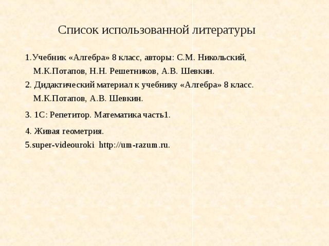 Список использованной литературы 1.Учебник «Алгебра» 8 класс, авторы: С.М. Никольский, М.К.Потапов, Н.Н. Решетников, А.В. Шевкин. 2. Дидактический материал к учебнику «Алгебра» 8 класс. М.К.Потапов, А.В. Шевкин. 3. 1С: Репетитор. Математика часть1. 4. Живая геометрия. 5.super-videouroki http://um-razum.ru. 