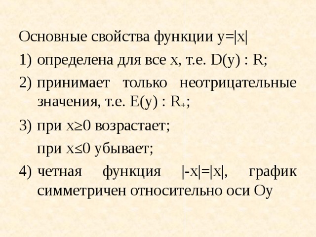 Основные свойства функции y=|x| 1)  определена для все x, т.е. D(y) : R; 2)  принимает только неотрицательные значения, т.е. E(y) : R + ; 3)  при x ≥0 возрастает;  при x≤0 убывает; 4)  четная функция |-x|=|x|, график симметричен относительно оси Oy 