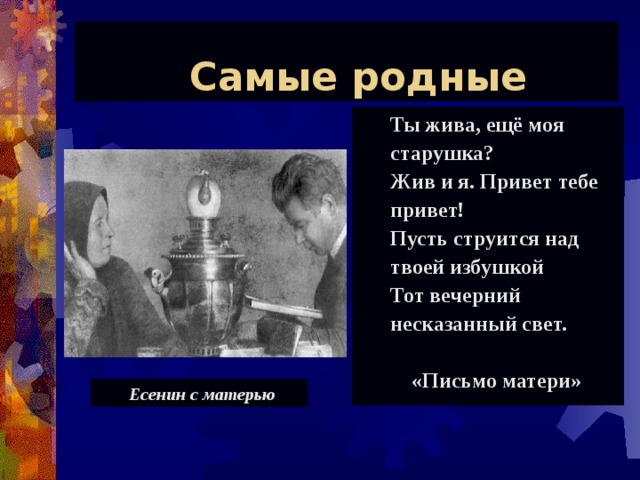 Самые родные Ты жива, ещё моя старушка? Жив и я. Привет тебе привет! Пусть струится над твоей избушкой Тот вечерний несказанный свет.   «Письмо матери» Ты жива, ещё моя старушка? Жив и я. Привет тебе привет! Пусть струится над твоей избушкой Тот вечерний несказанный свет.   «Письмо матери» Есенин с матерью Есенин с матерью 