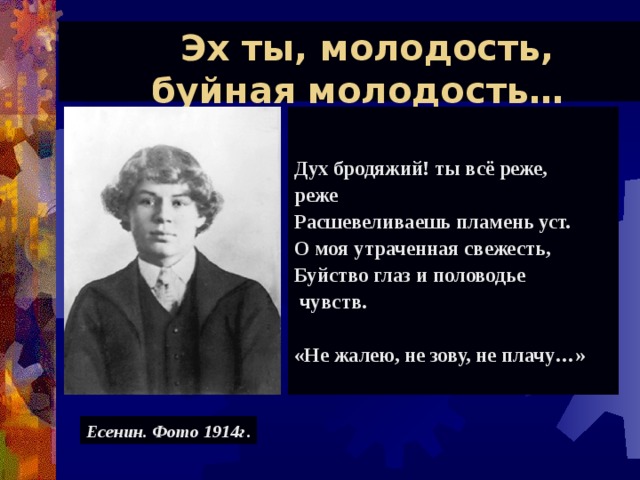  Эх ты, молодость,  буйная молодость…   Дух бродяжий! ты всё реже, реже Расшевеливаешь пламень уст. О моя утраченная свежесть, Буйство глаз и половодье  чувств.  «Не жалею, не зову, не плачу…»     Есенин. Фото 1914г . 