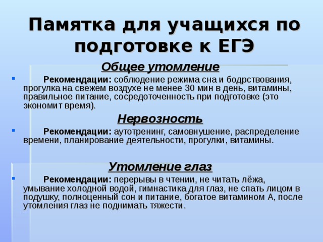Памятка для учащихся по подготовке к ЕГЭ Общее утомление  Рекомендации: соблюдение режима сна и бодрствования, прогулка на свежем воздухе не менее 30 мин в день, витамины, правильное питание, сосредоточенность при подготовке (это экономит время). Нервозность  Рекомендации: аутотренинг, самовнушение, распределение времени, планирование деятельности, прогулки, витамины.  Утомление глаз  Рекомендации: перерывы в чтении, не читать лёжа, умывание холодной водой, гимнастика для глаз, не спать лицом в подушку, полноценный сон и питание, богатое витамином А, после утомления глаз не поднимать тяжести. 