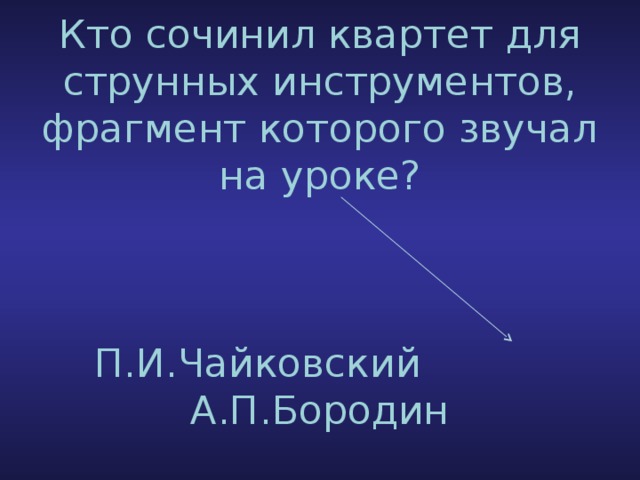 Кто сочинил квартет для струнных инструментов, фрагмент которого звучал на уроке?     П.И.Чайковский А.П.Бородин 