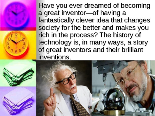 Have you ever dreamed of becoming a great inventor—of having a fantastically clever idea that changes society for the better and makes you rich in the process? The history of technology is, in many ways, a story of great inventors and their brilliant inventions. 
