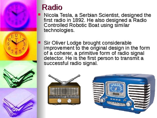 Radio Nicola Tesla, a Serbian Scientist, designed the first radio in 1892. He also designed a Radio Controlled Robotic Boat using similar technologies.  Sir Oliver Lodge brought considerable improvement to the original design in the form of a coherer, a primitive form of radio signal detector. He is the first person to transmit a successful radio signal.   