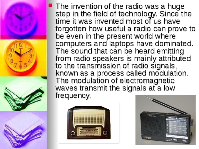 The invention of the radio was a huge step in the field of technology. Since the time it was invented most of us have forgotten how useful a radio can prove to be even in the present world where computers and laptops have dominated. The sound that can be heard emitting from radio speakers is mainly attributed to the transmission of radio signals, known as a process called modulation. The modulation of electromagnetic waves transmit the signals at a low frequency.  