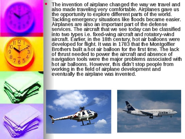 The invention of airplane changed the way we travel and also made traveling very comfortable. Airplanes gave us the opportunity to explore different parts of the world. Tackling emergency situations like floods became easier. Airplanes are also an important part of the defense services. The aircraft that we see today can be classified into two types i.e. fixed-wing aircraft and rotatory-wind aircraft. Earlier, in the 18th century, hot air balloons were developed for flight. It was in 1783 that the Montgolfier Brothers built a hot air balloon for the first time. The lack of thrust needed to power the aircraft and absence of navigation tools were the major problems associated with hot air balloons. However, this didn't stop people from working in the field of airplane development and eventually the airplane was invented.    