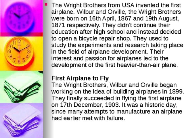 The Wright Brothers from USA invented the first airplane. Wilbur and Orville, the Wright Brothers were born on 16th April, 1867 and 19th August, 1871 respectively. They didn't continue their education after high school and instead decided to open a bicycle repair shop. They used to study the experiments and research taking place in the field of airplane development. Their interest and passion for airplanes led to the development of the first heavier-than-air plane.   First Airplane to Fly  The Wright Brothers, Wilbur and Orville began working on the idea of building airplanes in 1899. They finally succeeded in flying the first airplane on 17th December, 1903. It was a historic day, since many attempts to manufacture an airplane had earlier met with failure.    