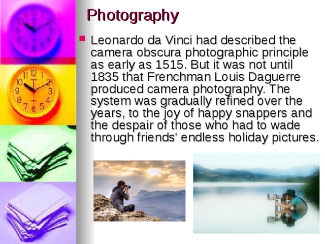 Photography Leonardo da Vinci had described the camera obscura photographic principle as early as 1515. But it was not until 1835 that Frenchman Louis Daguerre produced camera photography. The system was gradually refined over the years, to the joy of happy snappers and the despair of those who had to wade through friends' endless holiday pictures. 
