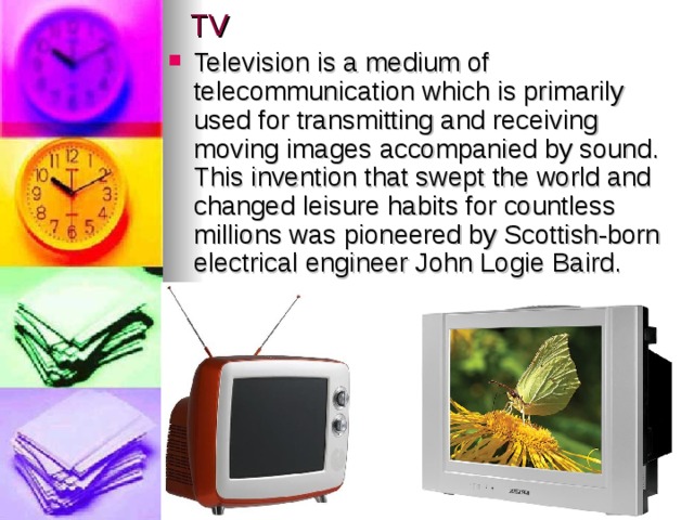 TV Television is a medium of telecommunication which is primarily used for transmitting and receiving moving images accompanied by sound.  This invention that swept the world and changed leisure habits for countless millions was pioneered by Scottish-born electrical engineer John Logie Baird. 