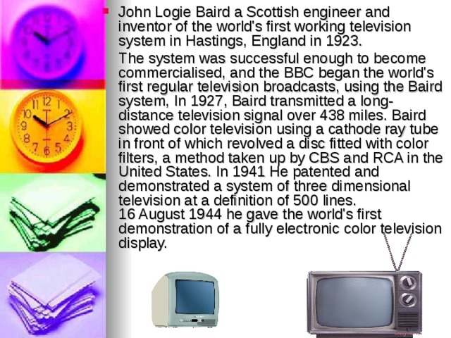 John Logie Baird a Scottish engineer and inventor of the world's first working television system in Hastings, England in 1923.  The system was successful enough to become commercialised, and the BBC began the world's first regular television broadcasts, using the Baird system, In 1927, Baird transmitted a long-distance television signal over 438 miles. Baird showed color television using a cathode ray tube in front of which revolved a disc fitted with color filters, a method taken up by CBS and RCA in the United States. In 1941 He patented and demonstrated a system of three dimensional television at a definition of 500 lines.  16 August 1944 he gave the world's first demonstration of a fully electronic color television display. 