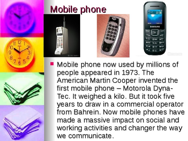 Mobile phone Mobile phone now used by millions of people appeared in 1973. The American Martin Cooper invented the first mobile phone – Motorola Dyna-Tec. It weighed a kilo. But it took five years to draw in a commercial operator from Bahrein. Now mobile phones have made a massive impact on social and working activities and changer the way we communicate. 