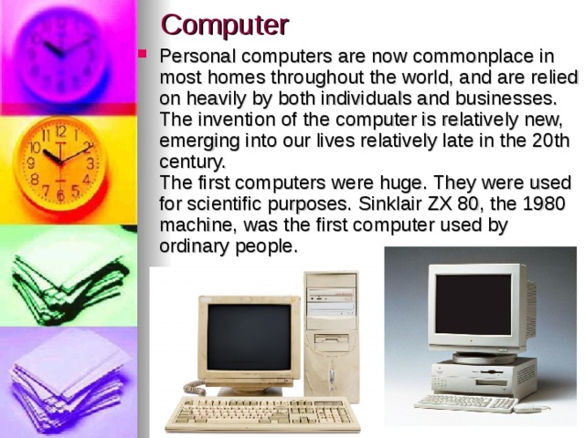 Computer Personal computers are now commonplace in most homes throughout the world, and are relied on heavily by both individuals and businesses. The invention of the computer is relatively new, emerging into our lives relatively late in the 20th century.  The first computers were huge. They were used for scientific purposes. Sinklair ZX 80, the 1980 machine, was the first computer used by ordinary people. 