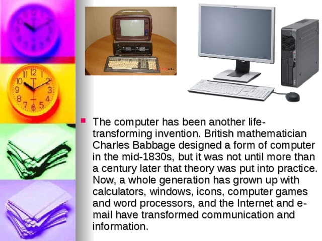 The computer has been another life-transforming invention. British mathematician Charles Babbage designed a form of computer in the mid-1830s, but it was not until more than a century later that theory was put into practice. Now, a whole generation has grown up with calculators, windows, icons, computer games and word processors, and the Internet and e-mail have transformed communication and information.   