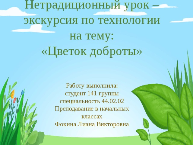   Нетрадиционный урок – экскурсия по технологии на тему:  «Цветок доброты» Работу выполнила:  студент 141 группы  специальность 44.02.02  Преподавание в начальных классах  Фокина Лиана Викторовна 
