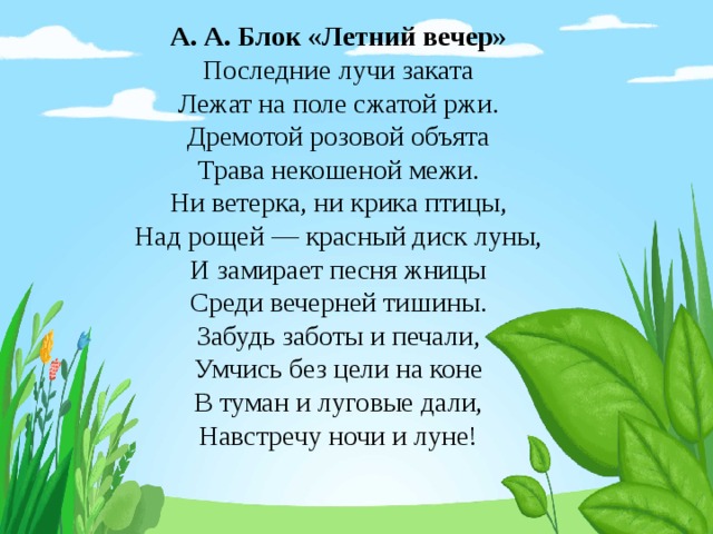 А. А. Блок «Летний вечер» Последние лучи заката Лежат на поле сжатой ржи. Дремотой розовой объята Трава некошеной межи. Ни ветерка, ни крика птицы, Над рощей — красный диск луны, И замирает песня жницы Среди вечерней тишины. Забудь заботы и печали, Умчись без цели на коне В туман и луговые дали, Навстречу ночи и луне! 