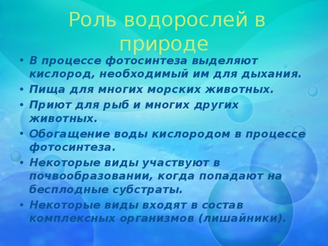   Роль водорослей в природе В процессе фотосинтеза выделяют кислород, необходимый им для дыхания. Пища для многих морских животных. Приют для рыб и многих других животных. Обогащение воды кислородом в процессе фотосинтеза. Некоторые виды участвуют в почвообразовании, когда попадают на бесплодные субстраты. Некоторые виды входят в состав комплексных организмов (лишайники). 