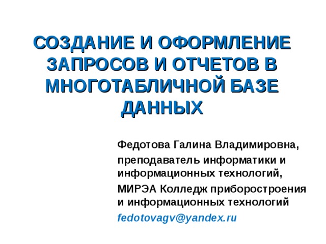 СОЗДАНИЕ И ОФОРМЛЕНИЕ ЗАПРОСОВ И ОТЧЕТОВ В МНОГОТАБЛИЧНОЙ БАЗЕ ДАННЫХ Федотова Галина Владимировна, преподаватель информатики и информационных технологий, МИРЭА Колледж приборостроения и информационных технологий fedotovagv@yandex.ru 