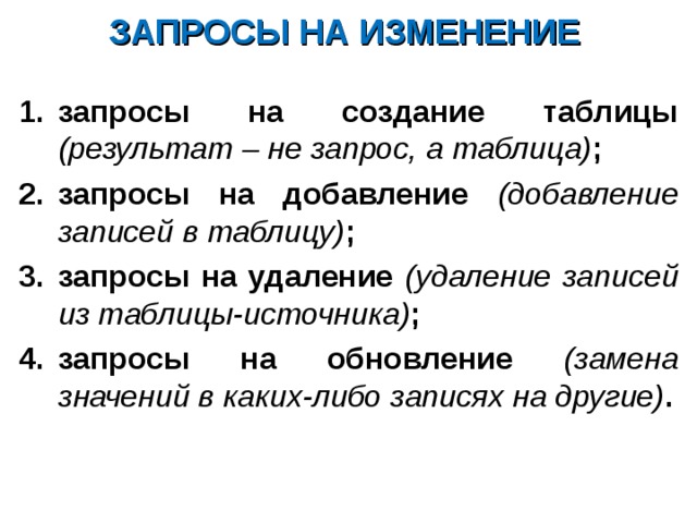 ЗАПРОСЫ НА ИЗМЕНЕНИЕ запросы на создание таблицы (результат – не запрос, а таблица) ; запросы на добавление (добавление записей в таблицу) ; запросы на удаление (удаление записей из таблицы-источника) ; запросы на обновление (замена значений в каких-либо записях на другие) . 