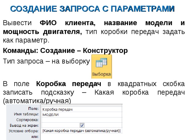 СОЗДАНИЕ ЗАПРОСА С ПАРАМЕТРАМИ Вывести ФИО клиента, название модели и мощность двигателя, тип коробки передач задать как параметр. Команды: Создание – Конструктор Тип запроса – на выборку В поле Коробка передач в квадратных скобка записать подсказку – Какая коробка передач (автоматика/ручная) 
