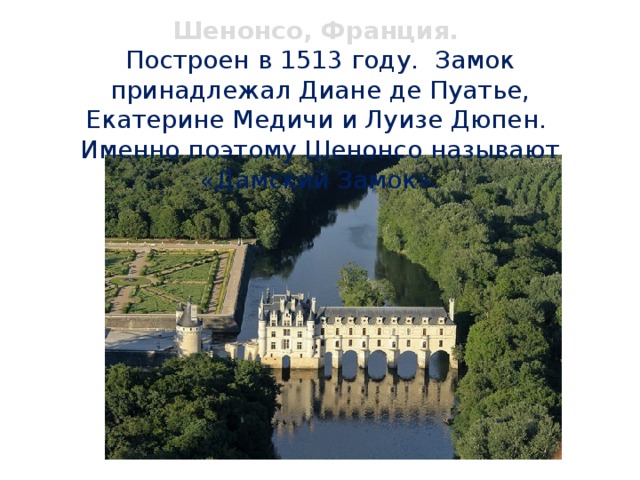 Шенонсо, Франция.  Построен в 1513 году. Замок принадлежал Диане де Пуатье, Екатерине Медичи и Луизе Дюпен.  Именно поэтому Шенонсо называют «Дамский Замок». 
