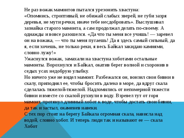 Не раз вожак мамонтов пытался урезонить хвастуна:  «Опомнись, строптивый, не обижай слабых зверей, не губи зазря деревья, не мути речки, иначе тебе несдобровать». Выслушивал зазнайка старого мамонта, а сам продолжал делать по-своему. А однажды и вовсе разошелся. «Да что ты меня все учишь! — заревел он на вожака, — что ты меня пугаешь! Да я здесь самый сильный, да я, если хочешь, не только реки, я весь Байкал закидаю камнями, словно лужу!» Ужаснулся вожак, замахали на хвастуна хоботами остальные мамонты. Ворохнулся и Байкал, окатив берег волной и схоронив в седых усах недобрую улыбку.  Но ничего уже не видел мамонт. Разбежался он, вонзил свои бивни в скалу, приподнял ее, чтобы бросить далеко в море, да вдруг скала сделалась тяжелой-тяжелой. Надломились от непомерной тяжести бивни и вместе со скалой рухнули в воду. Взревел тут от горя мамонт, протянул длинный хобот к воде, чтобы достать свои бивни, да так и застыл, окаменев навеки.  С тех пор стоит на берегу Байкала огромная скала, нависла над водой, словно хобот. И теперь люди так и называют ее — скала Хобот 