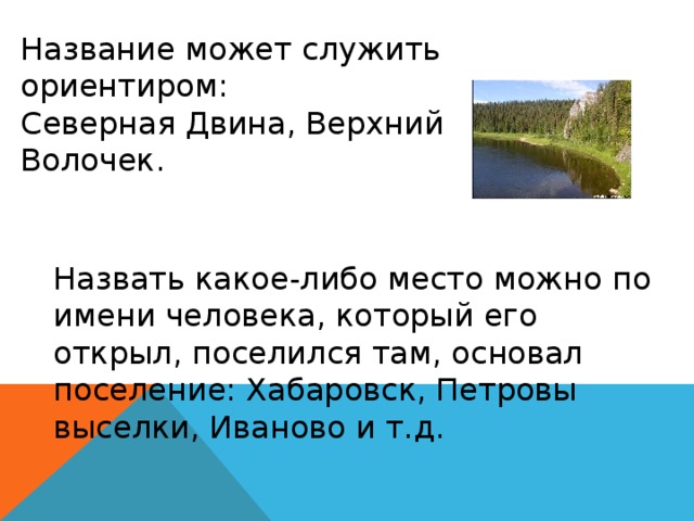 Название может служить ориентиром: Северная Двина, Верхний Волочек. Назвать какое-либо место можно по имени человека, который его открыл, поселился там, основал поселение: Хабаровск, Петровы выселки, Иваново и т.д. 