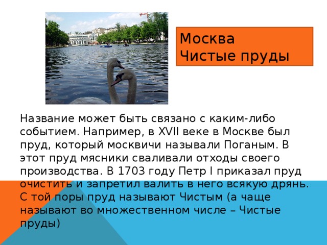 Москва Чистые пруды Название может быть связано с каким-либо событием. Например, в XVII веке в Москве был пруд, который москвичи называли Поганым. В этот пруд мясники сваливали отходы своего производства. В 1703 году Петр I приказал пруд очистить и запретил валить в него всякую дрянь. С той поры пруд называют Чистым (а чаще называют во множественном числе – Чистые пруды) 