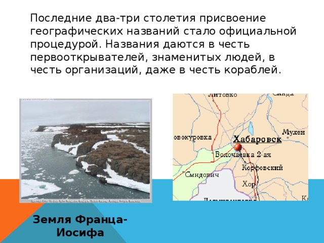 Последние два-три столетия присвоение географических названий стало официальной процедурой. Названия даются в честь первооткрывателей, знаменитых людей, в честь организаций, даже в честь кораблей. Земля Франца-Иосифа 