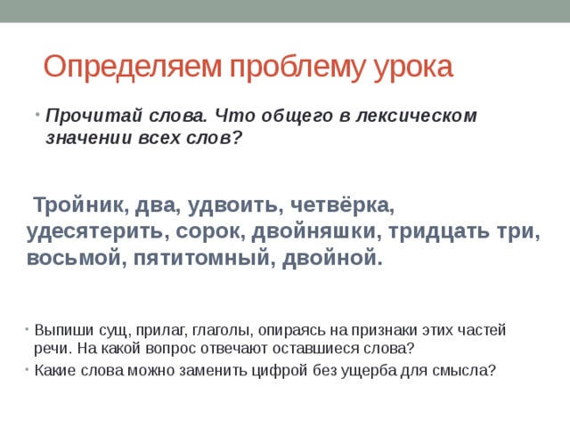  Определяем проблему урока Прочитай слова. Что общего в лексическом значении всех слов?  Тройник, два, удвоить, четвёрка, удесятерить, сорок, двойняшки, тридцать три, восьмой, пятитомный, двойной. Выпиши сущ, прилаг, глаголы, опираясь на признаки этих частей речи. На какой вопрос отвечают оставшиеся слова? Какие слова можно заменить цифрой без ущерба для смысла? 