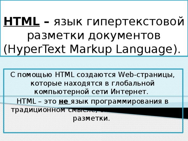 HTML – язык гипертекстовой разметки документов (HyperText Markup Language). С помощью HTML создаются Web-страницы, которые находятся в глобальной компьютерной сети Интернет. HTML – это не язык программирования в традиционном смысле, он является языком разметки. 