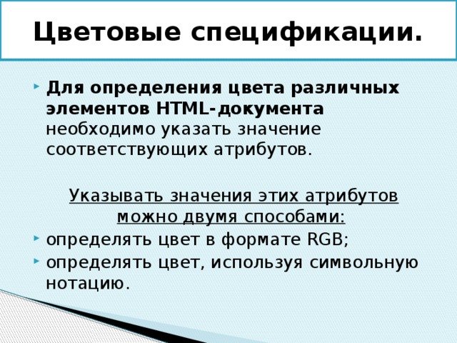 Цветовые спецификации. Для определения цвета различных элементов HTML-документа необходимо указать значение соответствующих атрибутов.  Указывать значения этих атрибутов можно двумя способами: определять цвет в формате RGB; определять цвет, используя символьную нотацию. 