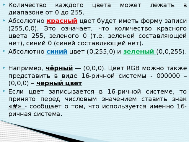 Количество каждого цвета может лежать в диапазоне от 0 до 255. Абсолютно красный цвет будет иметь форму записи (255,0,0). Это означает, что количество красного цвета 255, зеленого 0 (т.е. зеленой составляющей нет), синий 0 (синей составляющей нет). Абсолютно синий цвет (0,255,0) и зеленый (0,0,255). Например, чёрный  — (0,0,0). Цвет RGB можно также представить в виде 16-ричной системы - 000000 – (0,0,0) – черный цвет . Если цвет записывается в 16-ричной системе, то принято перед числовым значением ставить знак «#» - сообщает о том, что используется именно 16-ричная система. 