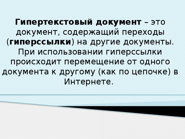 Гипертекстовый документ – это документ, содержащий переходы ( гиперссылки ) на другие документы. При использовании гиперссылки происходит перемещение от одного документа к другому (как по цепочке) в Интернете. 