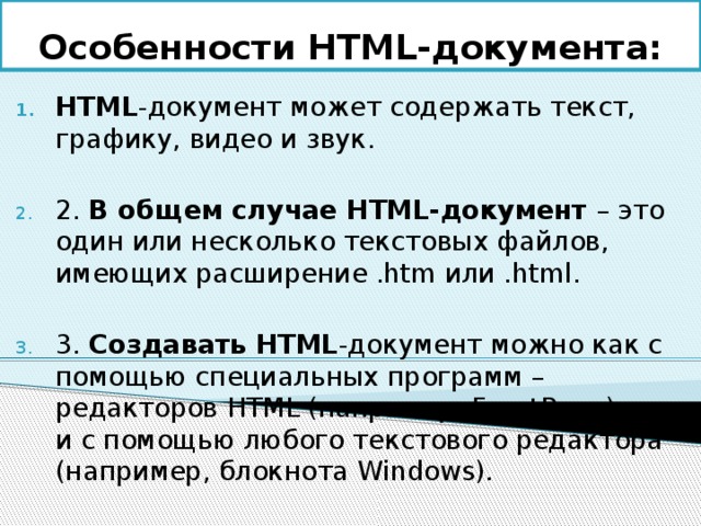 Особенности HTML-документа: HTML -документ может содержать текст, графику, видео и звук. 2. В общем случае HTML-документ – это один или несколько текстовых файлов, имеющих расширение .htm или .html. 3. Создавать HTML -документ можно как с помощью специальных программ – редакторов HTML (например, FrontPage), так и с помощью любого текстового редактора (например, блокнота Windows). 