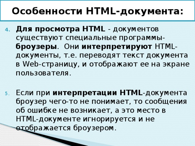 Особенности HTML-документа : Для просмотра HTML - документов существуют специальные программы- броузеры . Они интерпретируют HTML-документы, т.е. переводят текст документа в Web-страницу, и отображают ее на экране пользователя. Если при интерпретации HTML -документа броузер чего-то не понимает, то сообщения об ошибке не возникает, а это место в HTML-документе игнорируется и не отображается броузером. 