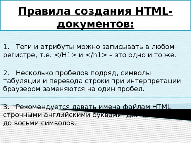 Правила создания HTML-документов: 1.   Теги и атрибуты можно записывать в любом регистре, т.е.  и  – это одно и то же. 2.   Несколько пробелов подряд, символы табуляции и перевода строки при интерпретации браузером заменяются на один пробел. 3.   Рекомендуется давать имена файлам HTML строчными английскими буквами. Длина имени – до восьми символов. 