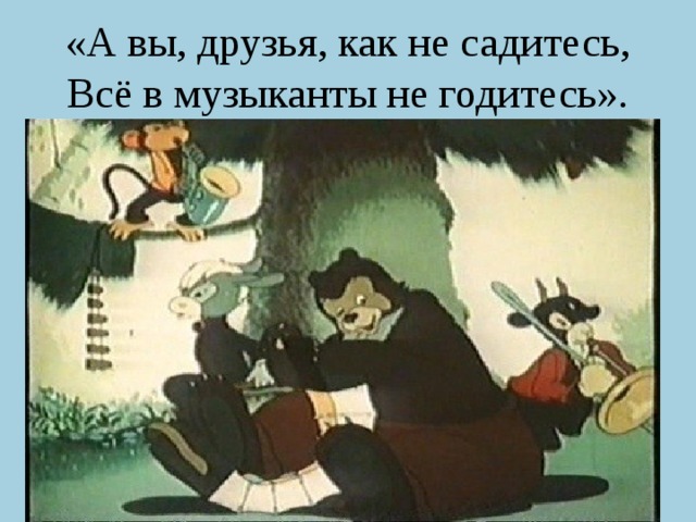 «А вы, друзья, как не садитесь, Всё в музыканты не годитесь». 