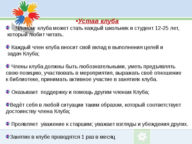Устав клуба Членом клуба может стать каждый школьник и студент 12-25 лет,  который любит читать.    Каждый член клуба вносит свой вклад в выполнения целей и  задач Клуба;    Члены клуба должны быть любознательными, уметь предъявлять свою позицию, участвовать в мероприятия, выражать своё отношение  к библиотеке, принимать активное участие в занятиях клуба.    Оказывает поддержку и помощь другим членам Клуба;   Ведёт себя в любой ситуации таким образом, который соответствует достоинству члена Клуба;    Проявляет уважение к старшим; уважает взгляды и убеждения других.   Занятие в клубе проводятся 1 раз в месяц 