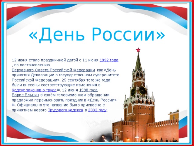 «День России» 12 июня стало праздничной датой с 11 июня  1992 года , по постановлению  Верховного Совета Российской Федерации  как «День принятия Декларации о государственном суверенитете Российской Федерации». 25 сентября того же года были внесены соответствующие изменения в  Кодекс законов о труде [3] . 12 июня  1998 года   Борис Ельцин  в своём телевизионном обращении предложил переименовать праздник в «День России» [4] . Официально это название было присвоено с принятием нового  Трудового кодекса  в  2002 году . 